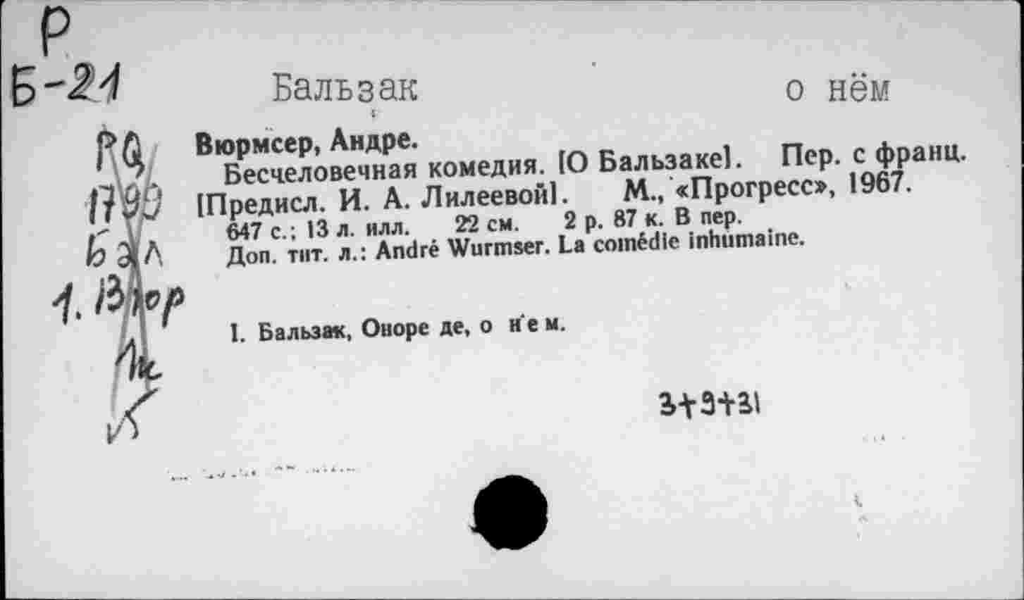 ﻿'24
№
Цл
4.
Бальзак	о нём
Вюрмсер, Андре.
Бесчеловечная комедия. [О Бальзаке]. Пер. с франц.
[Предисл. И. А. ЛилеевоГЛ. М., «Прогресо, 1967.
647 с.; 13 л. илл. 22 см. 2 р. 87 к. В пер.
Доп. тит. л.: André Wurmser. La comédie inhumaine.
1. Бальзак, Оноре де, о н е м.
из+ai